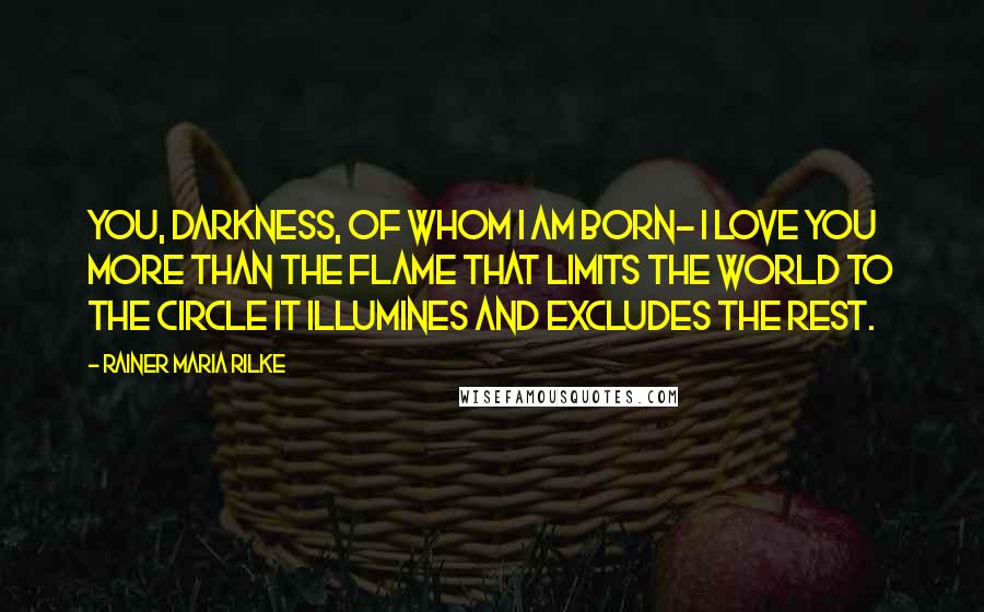 Rainer Maria Rilke Quotes: You, darkness, of whom I am born- I love you more than the flame that limits the world to the circle it illumines and excludes the rest.