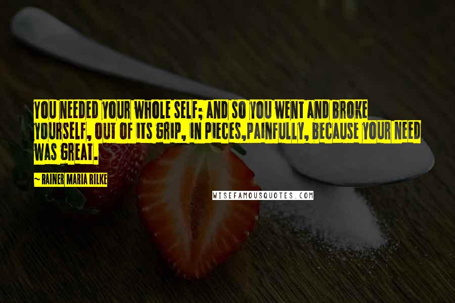 Rainer Maria Rilke Quotes: You needed your whole self; and so you went and broke yourself, out of its grip, in pieces,painfully, because your need was great.