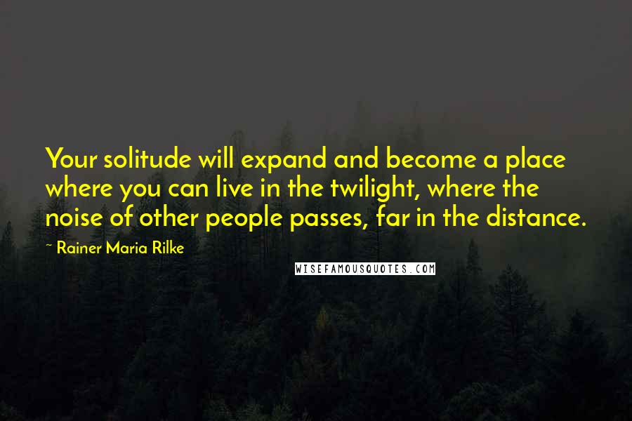 Rainer Maria Rilke Quotes: Your solitude will expand and become a place where you can live in the twilight, where the noise of other people passes, far in the distance.