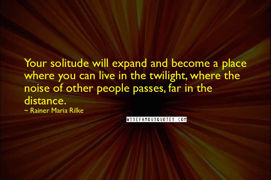 Rainer Maria Rilke Quotes: Your solitude will expand and become a place where you can live in the twilight, where the noise of other people passes, far in the distance.