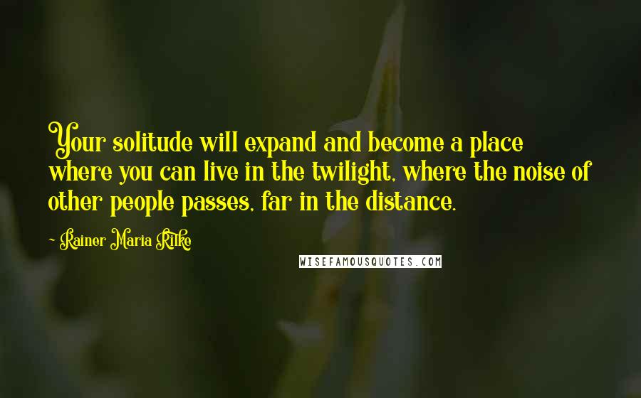 Rainer Maria Rilke Quotes: Your solitude will expand and become a place where you can live in the twilight, where the noise of other people passes, far in the distance.