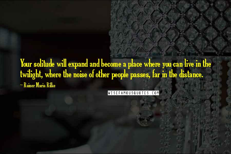 Rainer Maria Rilke Quotes: Your solitude will expand and become a place where you can live in the twilight, where the noise of other people passes, far in the distance.