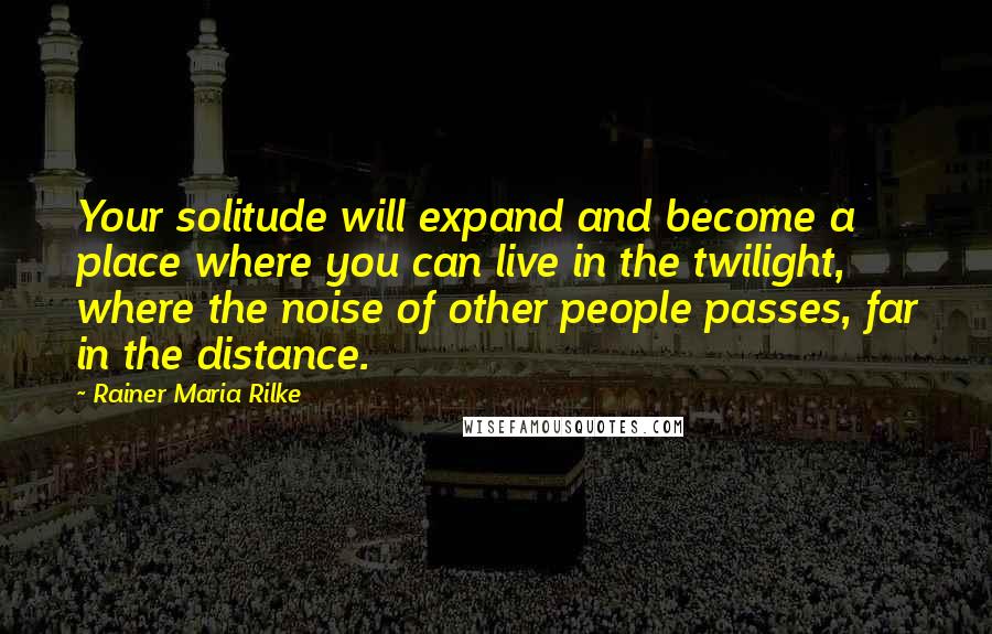 Rainer Maria Rilke Quotes: Your solitude will expand and become a place where you can live in the twilight, where the noise of other people passes, far in the distance.
