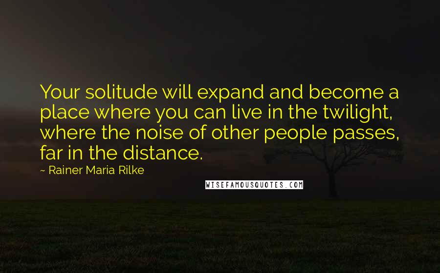 Rainer Maria Rilke Quotes: Your solitude will expand and become a place where you can live in the twilight, where the noise of other people passes, far in the distance.