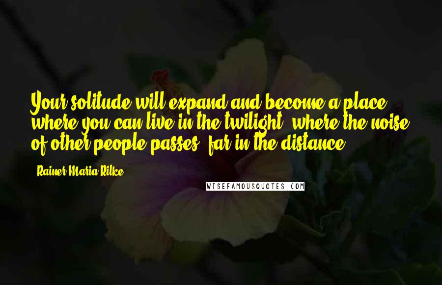 Rainer Maria Rilke Quotes: Your solitude will expand and become a place where you can live in the twilight, where the noise of other people passes, far in the distance.