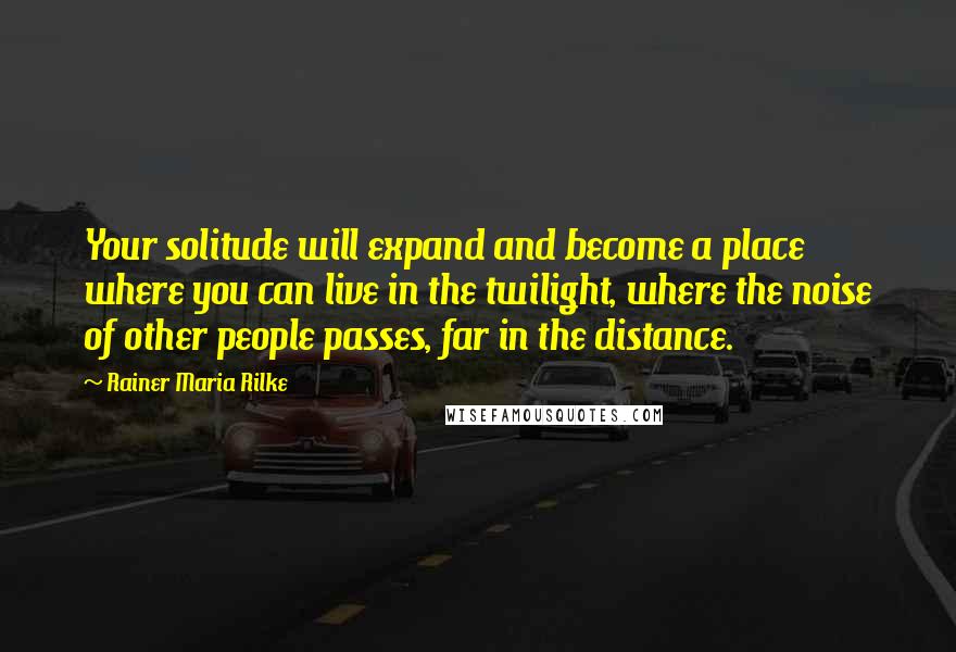 Rainer Maria Rilke Quotes: Your solitude will expand and become a place where you can live in the twilight, where the noise of other people passes, far in the distance.