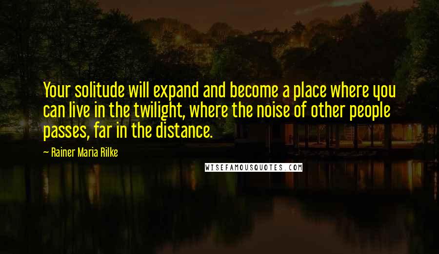 Rainer Maria Rilke Quotes: Your solitude will expand and become a place where you can live in the twilight, where the noise of other people passes, far in the distance.