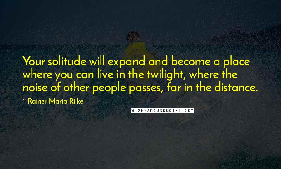 Rainer Maria Rilke Quotes: Your solitude will expand and become a place where you can live in the twilight, where the noise of other people passes, far in the distance.