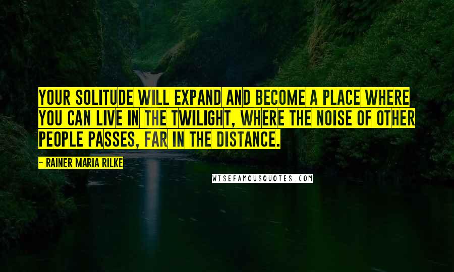 Rainer Maria Rilke Quotes: Your solitude will expand and become a place where you can live in the twilight, where the noise of other people passes, far in the distance.