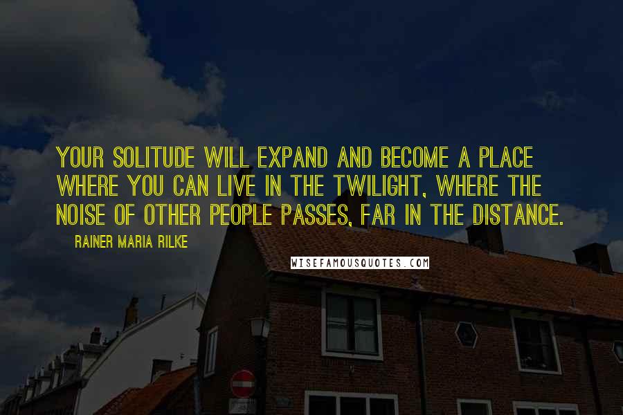 Rainer Maria Rilke Quotes: Your solitude will expand and become a place where you can live in the twilight, where the noise of other people passes, far in the distance.