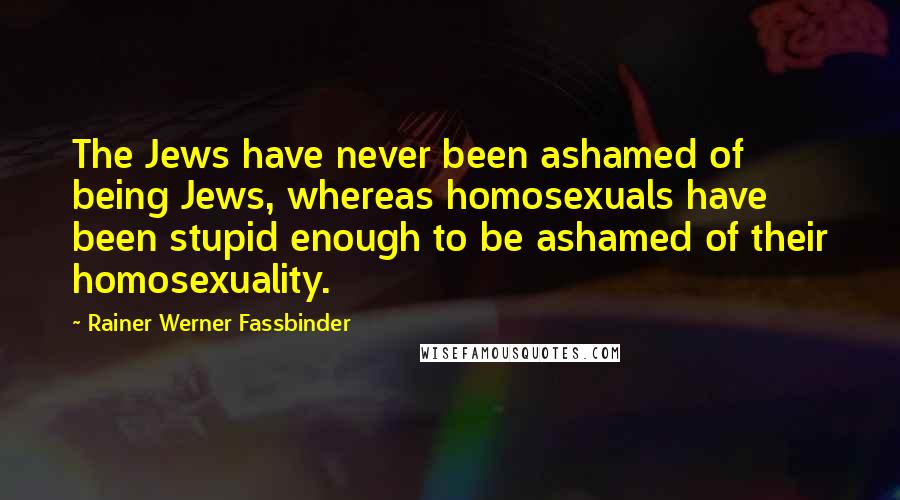 Rainer Werner Fassbinder Quotes: The Jews have never been ashamed of being Jews, whereas homosexuals have been stupid enough to be ashamed of their homosexuality.