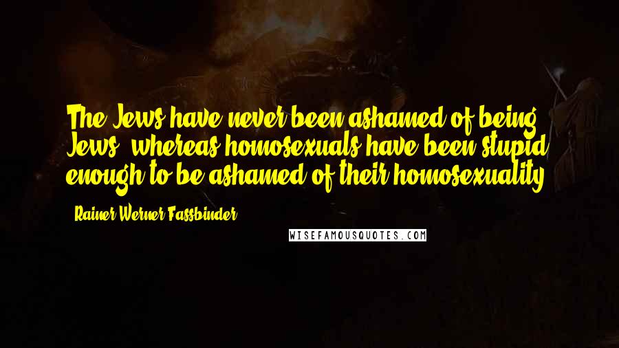 Rainer Werner Fassbinder Quotes: The Jews have never been ashamed of being Jews, whereas homosexuals have been stupid enough to be ashamed of their homosexuality.