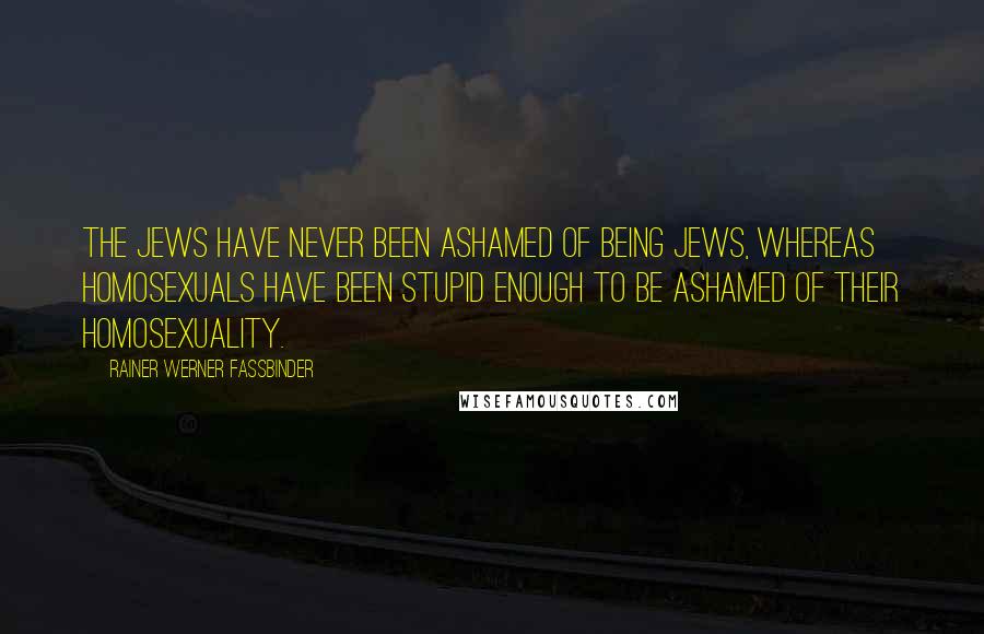 Rainer Werner Fassbinder Quotes: The Jews have never been ashamed of being Jews, whereas homosexuals have been stupid enough to be ashamed of their homosexuality.