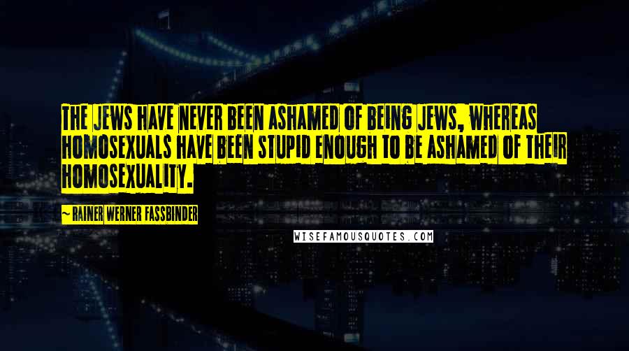 Rainer Werner Fassbinder Quotes: The Jews have never been ashamed of being Jews, whereas homosexuals have been stupid enough to be ashamed of their homosexuality.