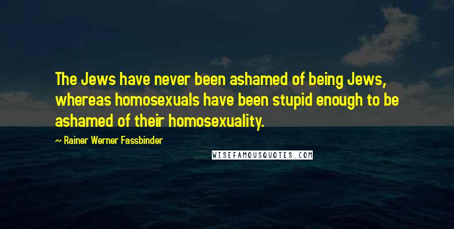 Rainer Werner Fassbinder Quotes: The Jews have never been ashamed of being Jews, whereas homosexuals have been stupid enough to be ashamed of their homosexuality.