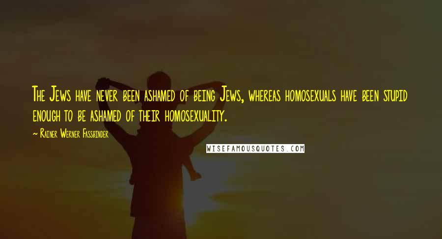 Rainer Werner Fassbinder Quotes: The Jews have never been ashamed of being Jews, whereas homosexuals have been stupid enough to be ashamed of their homosexuality.