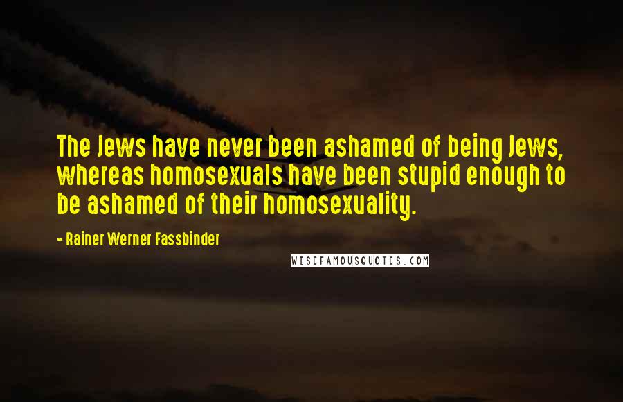 Rainer Werner Fassbinder Quotes: The Jews have never been ashamed of being Jews, whereas homosexuals have been stupid enough to be ashamed of their homosexuality.