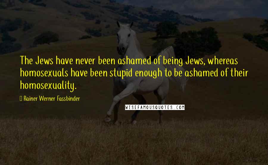 Rainer Werner Fassbinder Quotes: The Jews have never been ashamed of being Jews, whereas homosexuals have been stupid enough to be ashamed of their homosexuality.