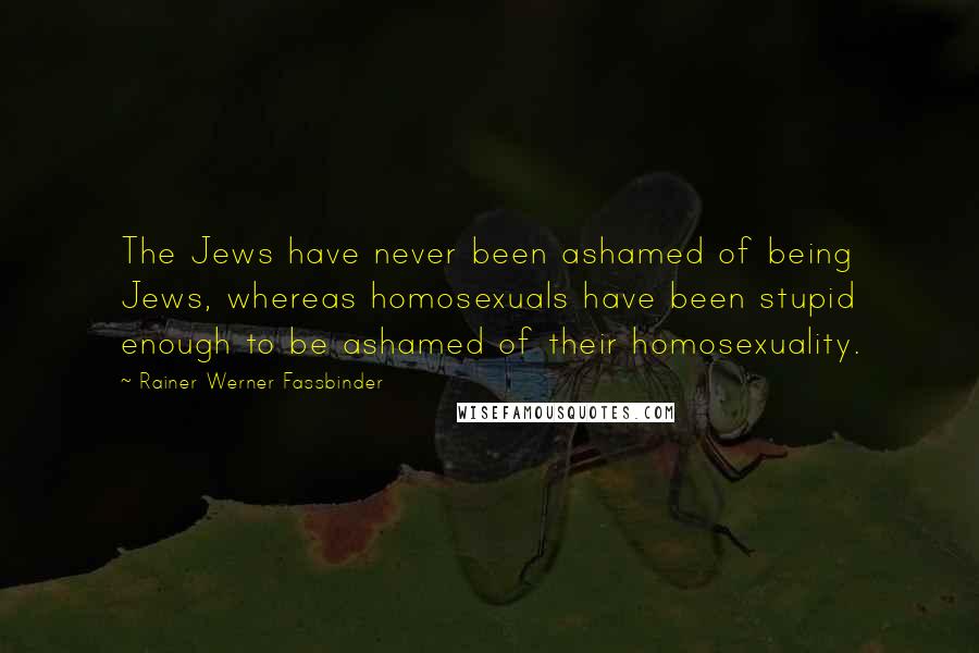 Rainer Werner Fassbinder Quotes: The Jews have never been ashamed of being Jews, whereas homosexuals have been stupid enough to be ashamed of their homosexuality.