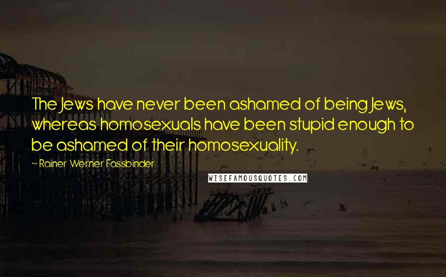 Rainer Werner Fassbinder Quotes: The Jews have never been ashamed of being Jews, whereas homosexuals have been stupid enough to be ashamed of their homosexuality.