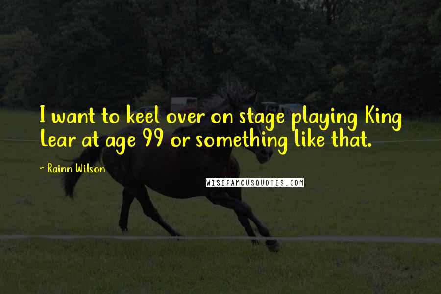 Rainn Wilson Quotes: I want to keel over on stage playing King Lear at age 99 or something like that.