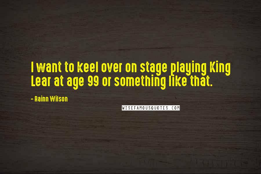 Rainn Wilson Quotes: I want to keel over on stage playing King Lear at age 99 or something like that.