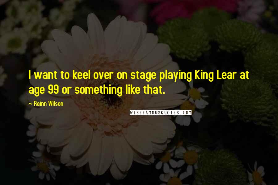 Rainn Wilson Quotes: I want to keel over on stage playing King Lear at age 99 or something like that.