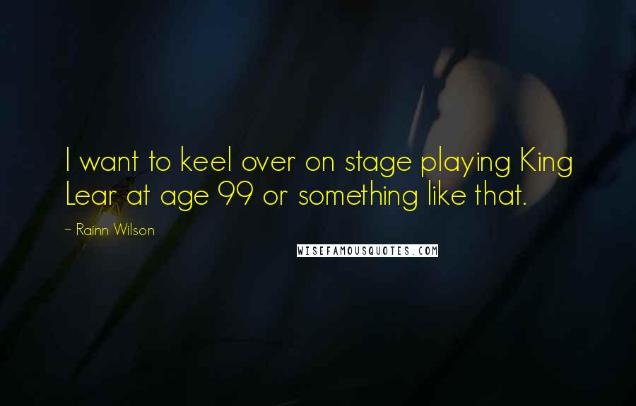 Rainn Wilson Quotes: I want to keel over on stage playing King Lear at age 99 or something like that.