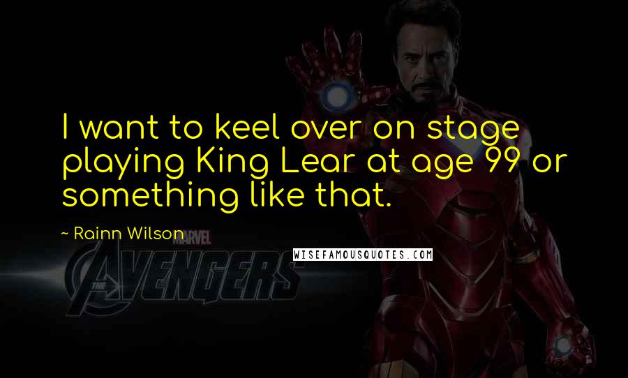 Rainn Wilson Quotes: I want to keel over on stage playing King Lear at age 99 or something like that.
