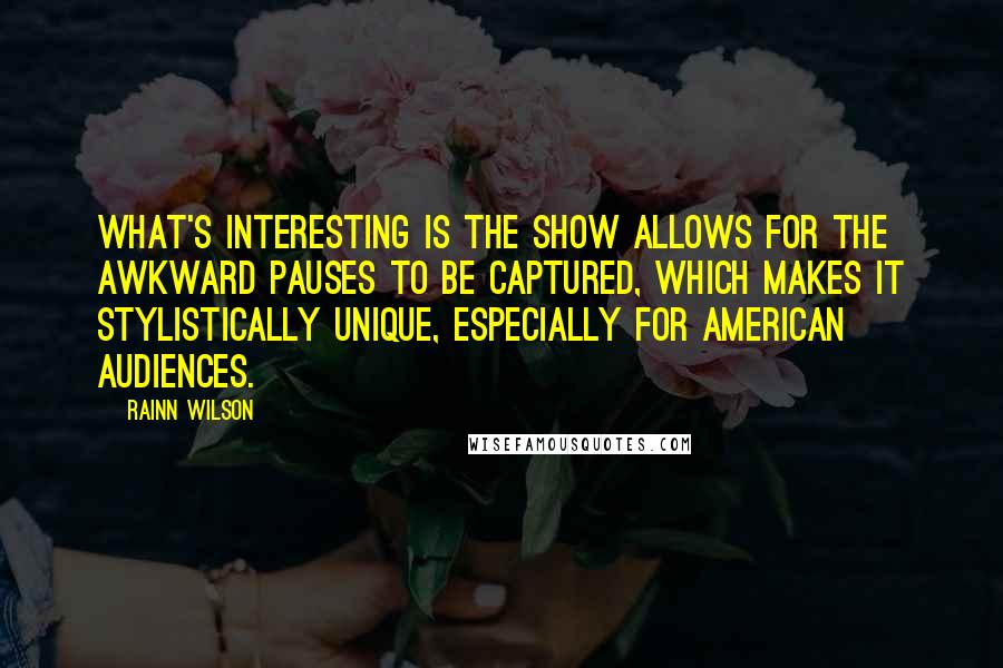 Rainn Wilson Quotes: What's interesting is the show allows for the awkward pauses to be captured, which makes it stylistically unique, especially for American audiences.