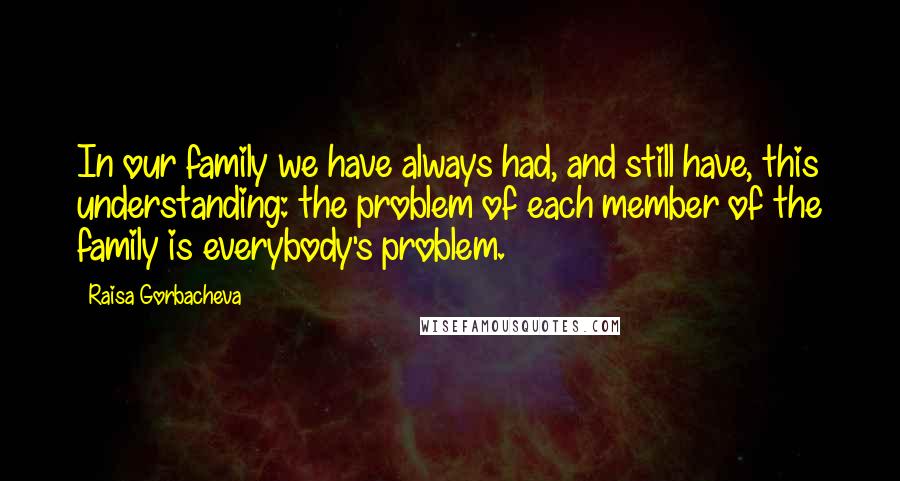 Raisa Gorbacheva Quotes: In our family we have always had, and still have, this understanding: the problem of each member of the family is everybody's problem.