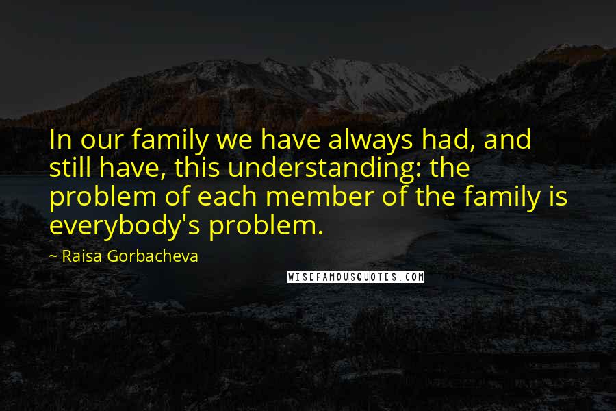 Raisa Gorbacheva Quotes: In our family we have always had, and still have, this understanding: the problem of each member of the family is everybody's problem.