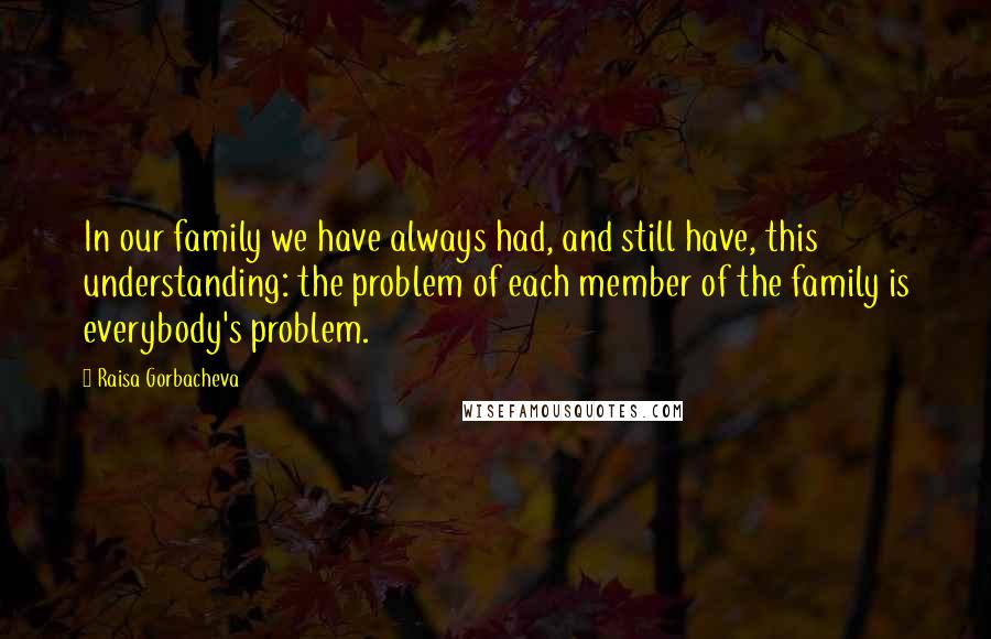 Raisa Gorbacheva Quotes: In our family we have always had, and still have, this understanding: the problem of each member of the family is everybody's problem.