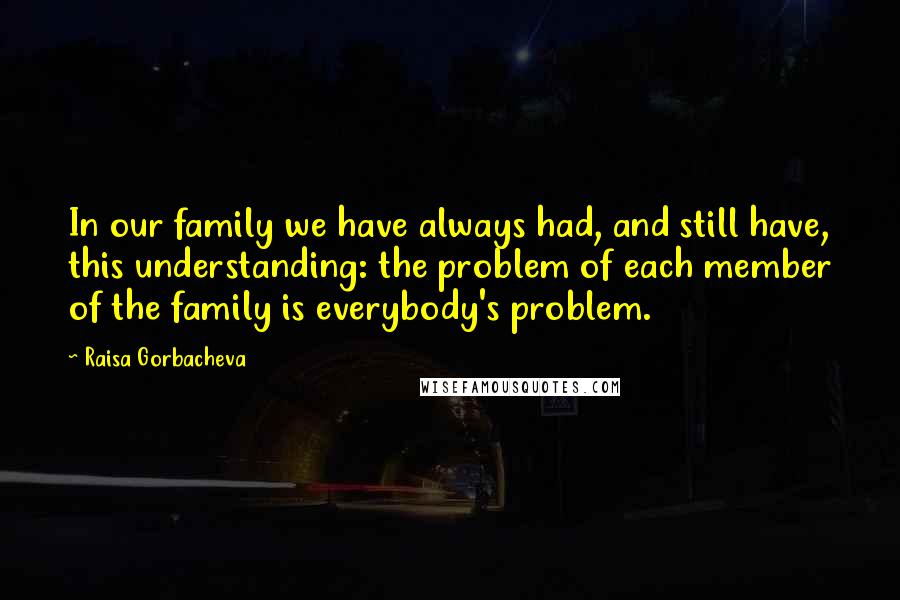 Raisa Gorbacheva Quotes: In our family we have always had, and still have, this understanding: the problem of each member of the family is everybody's problem.