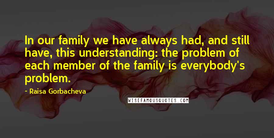 Raisa Gorbacheva Quotes: In our family we have always had, and still have, this understanding: the problem of each member of the family is everybody's problem.