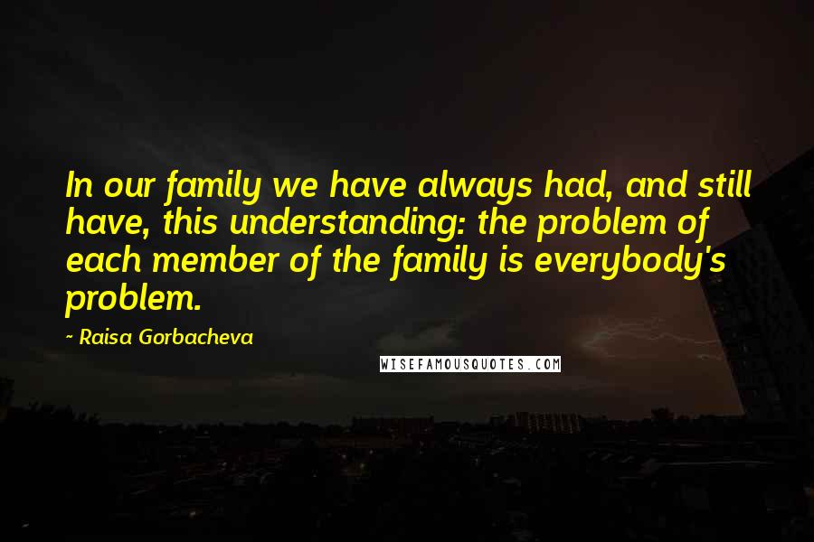 Raisa Gorbacheva Quotes: In our family we have always had, and still have, this understanding: the problem of each member of the family is everybody's problem.