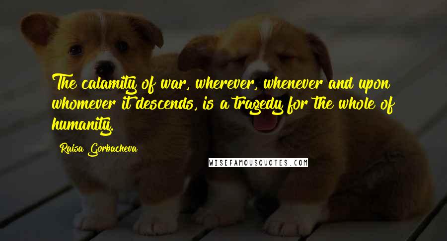 Raisa Gorbacheva Quotes: The calamity of war, wherever, whenever and upon whomever it descends, is a tragedy for the whole of humanity.