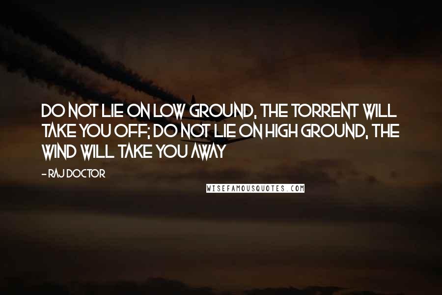 Raj Doctor Quotes: Do not lie on low ground, the torrent will take you off; do not lie on high ground, the wind will take you away