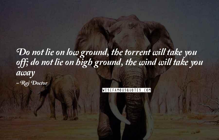 Raj Doctor Quotes: Do not lie on low ground, the torrent will take you off; do not lie on high ground, the wind will take you away