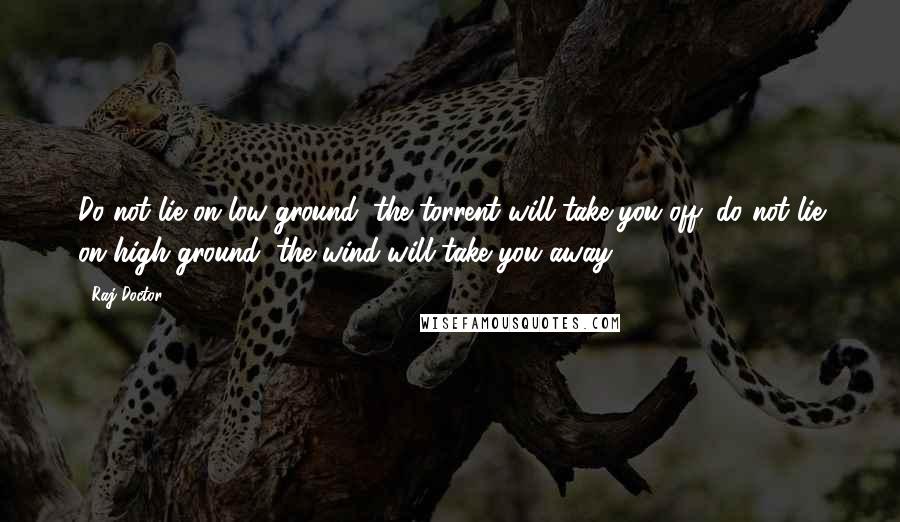 Raj Doctor Quotes: Do not lie on low ground, the torrent will take you off; do not lie on high ground, the wind will take you away