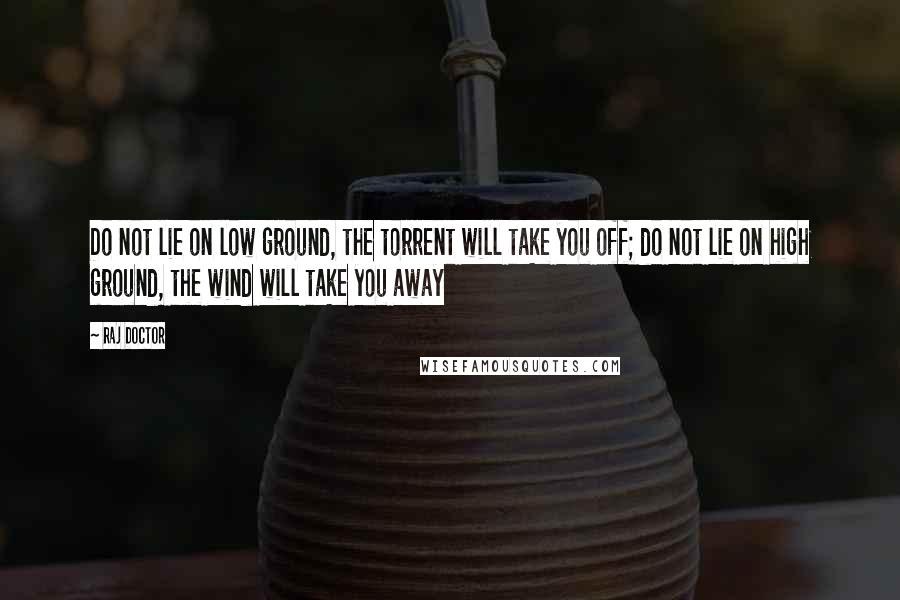 Raj Doctor Quotes: Do not lie on low ground, the torrent will take you off; do not lie on high ground, the wind will take you away