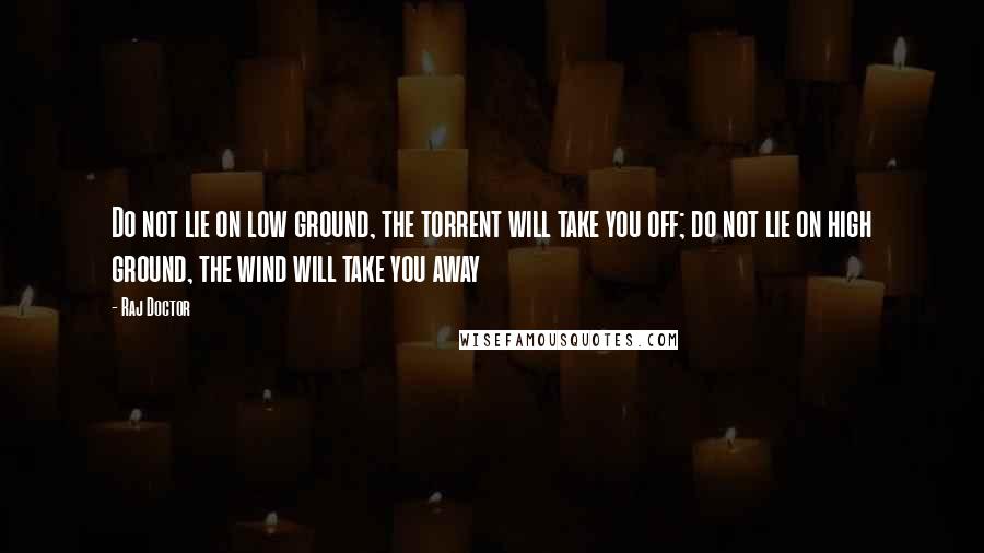 Raj Doctor Quotes: Do not lie on low ground, the torrent will take you off; do not lie on high ground, the wind will take you away