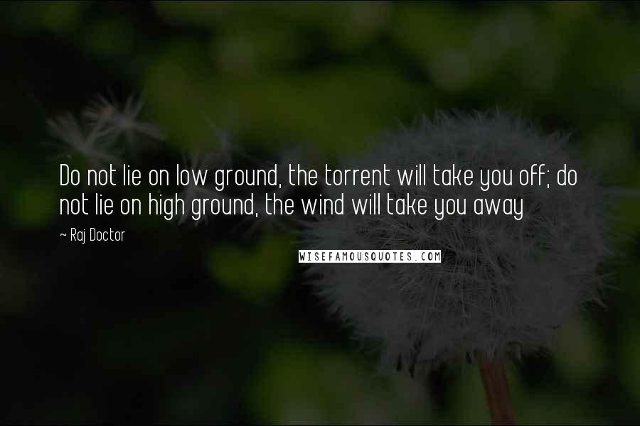 Raj Doctor Quotes: Do not lie on low ground, the torrent will take you off; do not lie on high ground, the wind will take you away