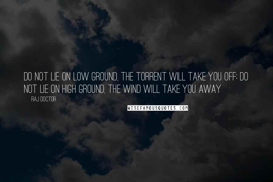 Raj Doctor Quotes: Do not lie on low ground, the torrent will take you off; do not lie on high ground, the wind will take you away