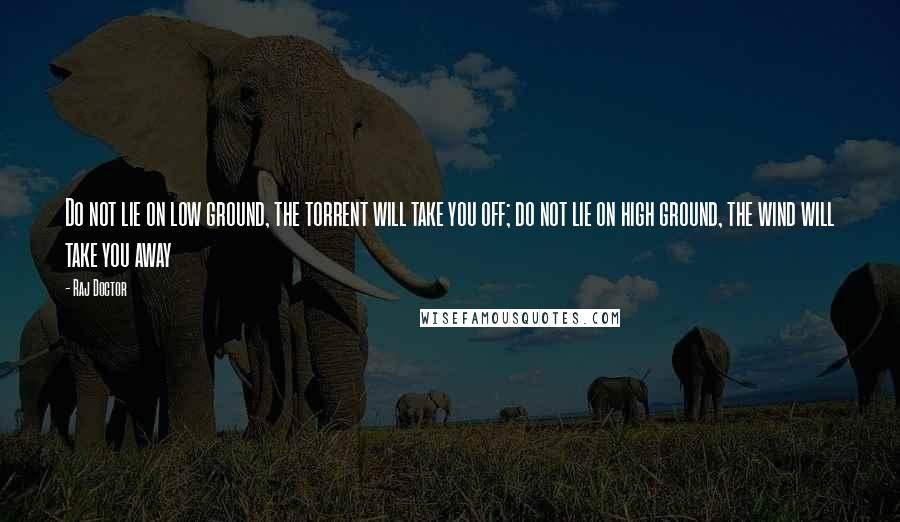 Raj Doctor Quotes: Do not lie on low ground, the torrent will take you off; do not lie on high ground, the wind will take you away