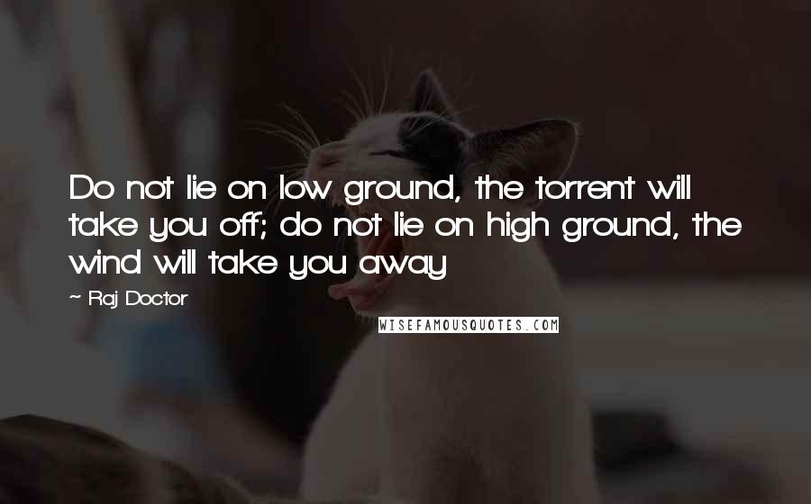 Raj Doctor Quotes: Do not lie on low ground, the torrent will take you off; do not lie on high ground, the wind will take you away