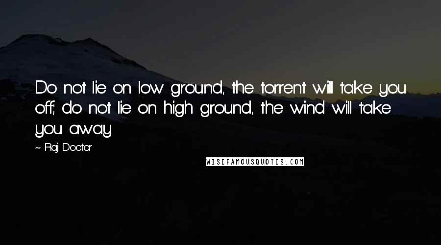 Raj Doctor Quotes: Do not lie on low ground, the torrent will take you off; do not lie on high ground, the wind will take you away