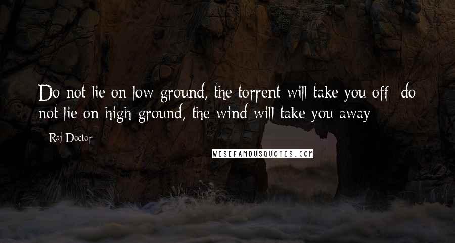 Raj Doctor Quotes: Do not lie on low ground, the torrent will take you off; do not lie on high ground, the wind will take you away