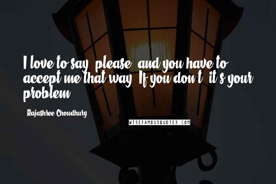 Rajashree Choudhury Quotes: I love to say "please" and you have to accept me that way. If you don't, it's your problem.
