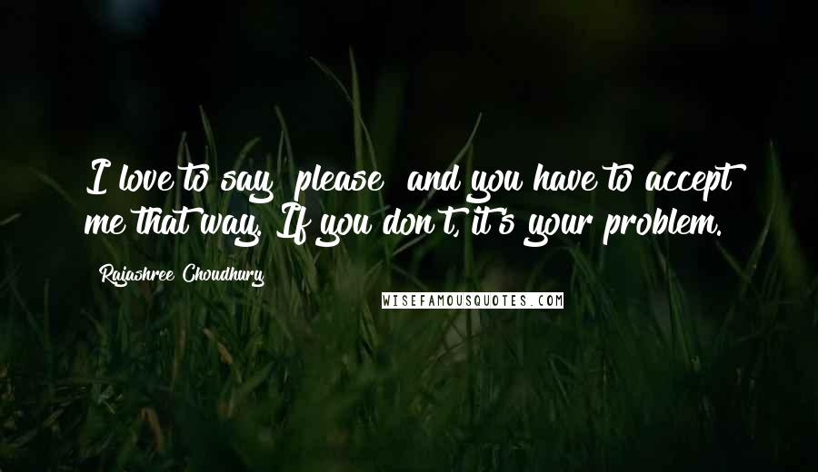 Rajashree Choudhury Quotes: I love to say "please" and you have to accept me that way. If you don't, it's your problem.